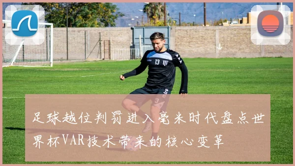 足球越位判罚进入毫米时代盘点世界杯VAR技术带来的核心变革