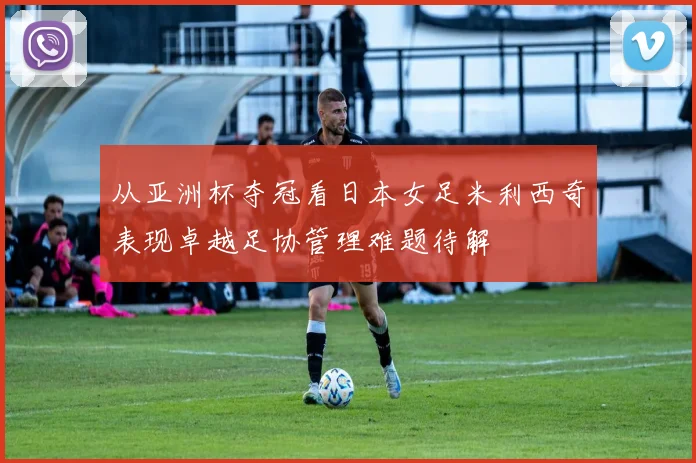 从亚洲杯夺冠看日本女足米利西奇表现卓越足协管理难题待解