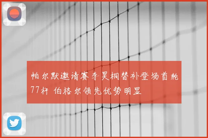 帕尔默邀请赛李昊桐替补登场首轮77杆 伯格尔领先优势明显