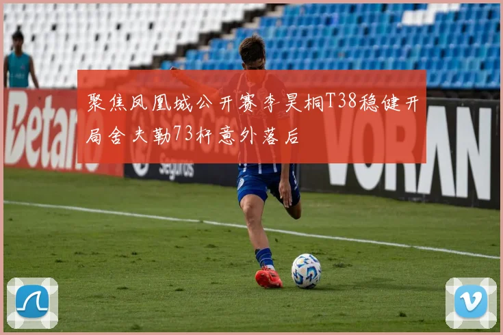 聚焦凤凰城公开赛李昊桐T38稳健开局舍夫勒73杆意外落后