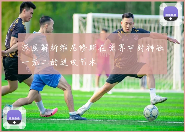 深度解析维尼修斯在竞界中封神独一无二的进攻艺术