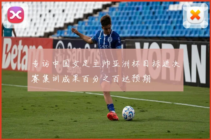 专访中国女足主帅亚洲杯目标进决赛集训成果百分之百达预期
