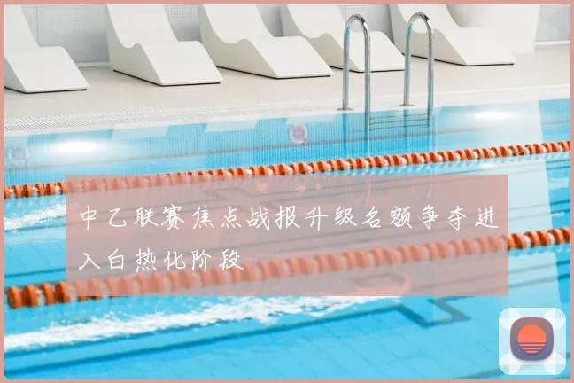 中乙联赛焦点战报升级名额争夺进入白热化阶段