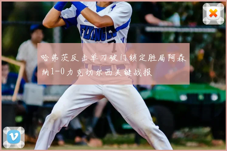 哈弗茨反击单刀破门锁定胜局阿森纳1-0力克切尔西关键战报