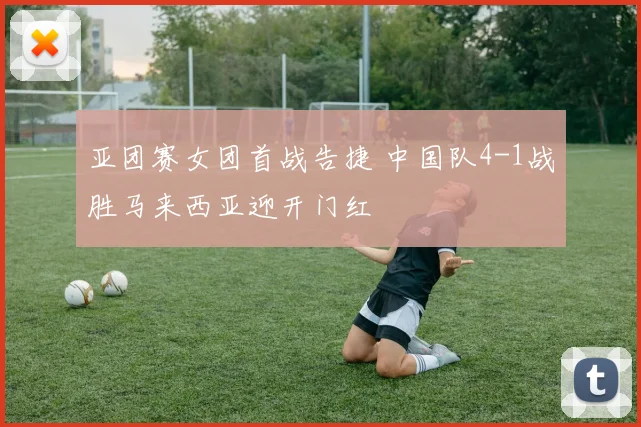 亚团赛女团首战告捷 中国队4-1战胜马来西亚迎开门红