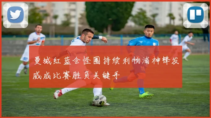 曼城红蓝会怪圈持续利物浦神锋发威成比赛胜负关键手