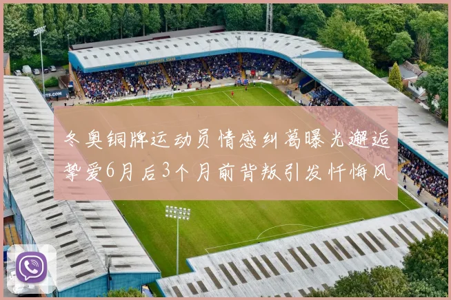 冬奥铜牌运动员情感纠葛曝光邂逅挚爱6月后3个月前背叛引发忏悔风波